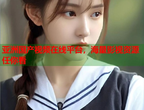 亚洲国产视频在线平台，海量影视资源任你看  第1张