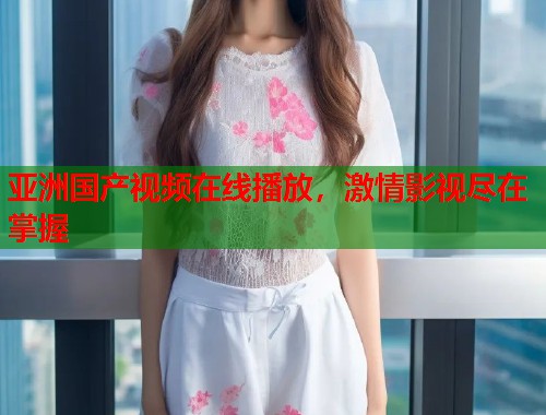 亚洲国产视频在线播放，激情影视尽在掌握  第1张