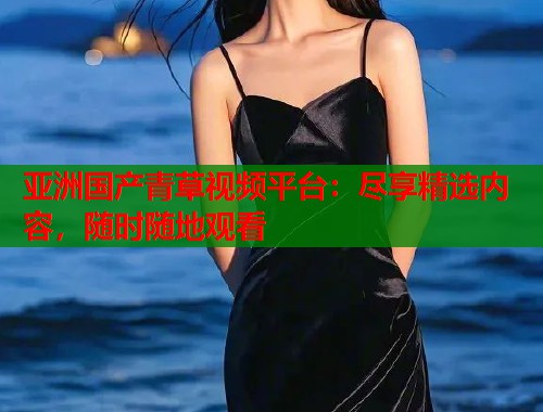 亚洲国产青草视频平台：尽享精选内容，随时随地观看  第1张