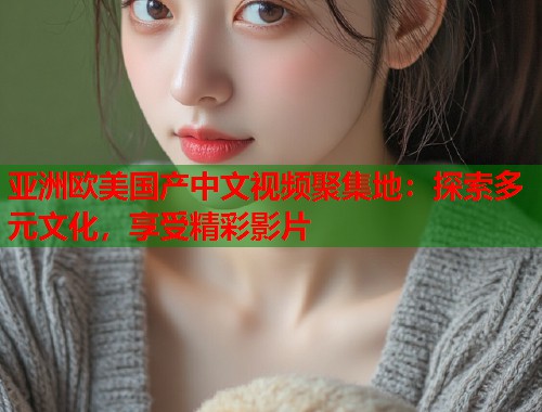 亚洲欧美国产中文视频聚集地：探索多元文化，享受精彩影片  第2张