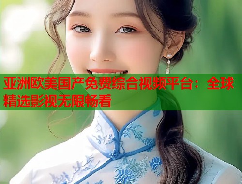 亚洲欧美国产免费综合视频平台：全球精选影视无限畅看  第1张