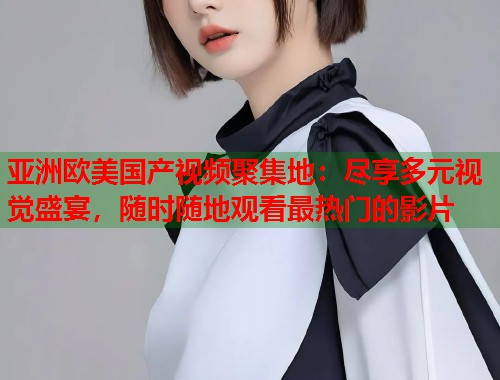 亚洲欧美国产视频聚集地：尽享多元视觉盛宴，随时随地观看最热门的影片  第1张