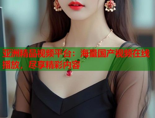 亚洲精品视频平台：海量国产视频在线播放，尽享精彩内容  第1张