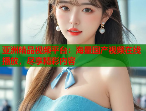 亚洲精品视频平台：海量国产视频在线播放，尽享精彩内容  第2张