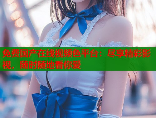免费国产在线视频色平台：尽享精彩影视，随时随地看你爱  第1张
