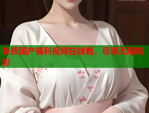 免费国产福利视频在线看，尽享无限精彩  第1张