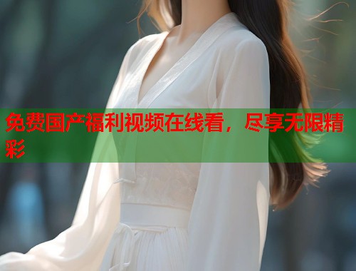 免费国产福利视频在线看，尽享无限精彩  第2张