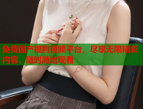 免费国产福利视频平台，尽享无限精彩内容，随时随地观看  第1张