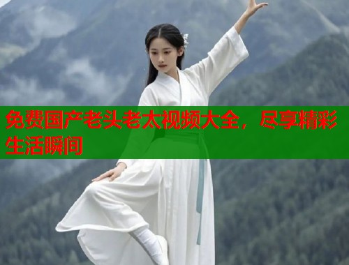 免费国产老头老太视频大全，尽享精彩生活瞬间  第1张
