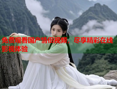 免费观看国产情侣视频，尽享精彩在线影视体验  第1张