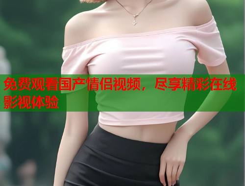 免费观看国产情侣视频，尽享精彩在线影视体验  第2张