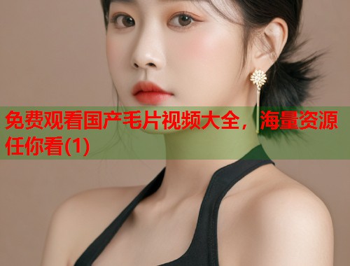 免费观看国产毛片视频大全，海量资源任你看(1)  第1张