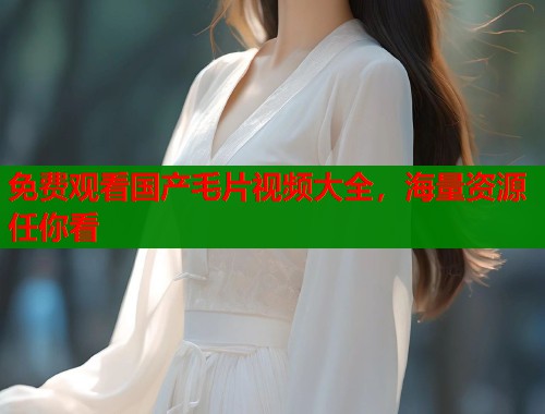 免费观看国产毛片视频大全，海量资源任你看  第1张