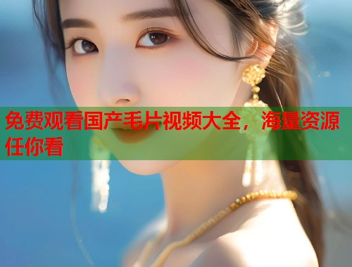 免费观看国产毛片视频大全，海量资源任你看  第2张