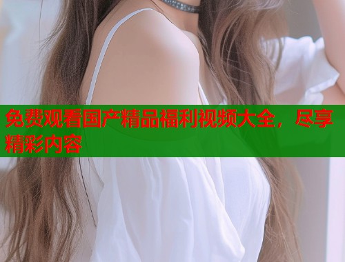 免费观看国产精品福利视频大全，尽享精彩内容  第1张
