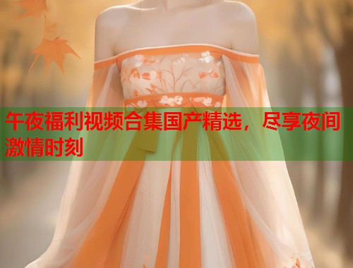 午夜福利视频合集国产精选，尽享夜间激情时刻  第1张