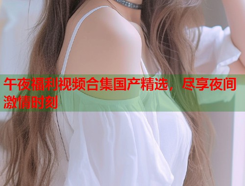 午夜福利视频合集国产精选，尽享夜间激情时刻  第2张