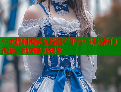 午夜福利视频在线国产平台：精选热门视频，随时随地观看  第1张