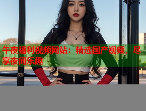 午夜福利视频网站：精选国产视频，尽享夜间乐趣  第1张