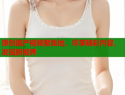 原创国产视频聚集地，尽享精彩内容，发现新视界  第1张