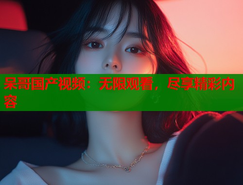 呆哥国产视频：无限观看，尽享精彩内容  第1张