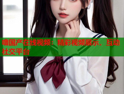 噜国产在线视频：精彩视频展示，互动社交平台  第1张