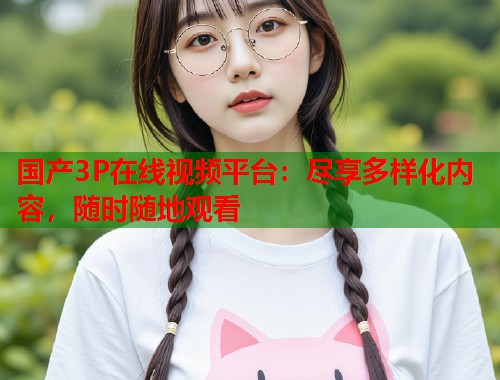 国产3P在线视频平台：尽享多样化内容，随时随地观看  第1张