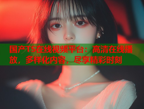 国产TS在线视频平台：高清在线播放，多样化内容，尽享精彩时刻  第1张