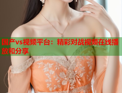 国产vs视频平台：精彩对战视频在线播放和分享  第1张