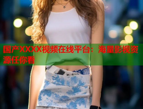 国产XXXX视频在线平台：海量影视资源任你看  第1张
