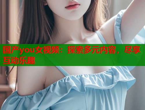 国产you女视频：探索多元内容，尽享互动乐趣  第1张