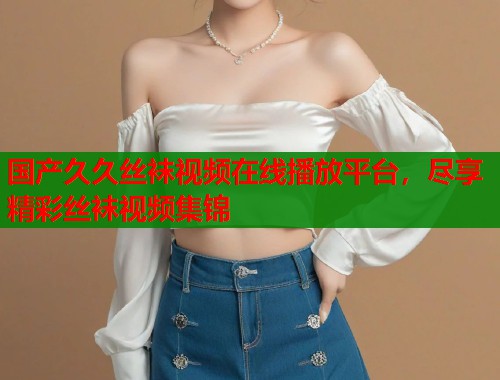 国产久久丝袜视频在线播放平台，尽享精彩丝袜视频集锦  第1张