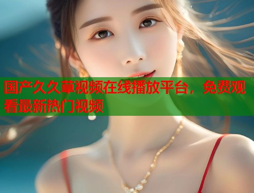 国产久久草视频在线播放平台，免费观看最新热门视频  第1张