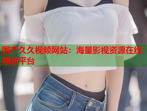 国产久久视频网站：海量影视资源在线播放平台  第1张
