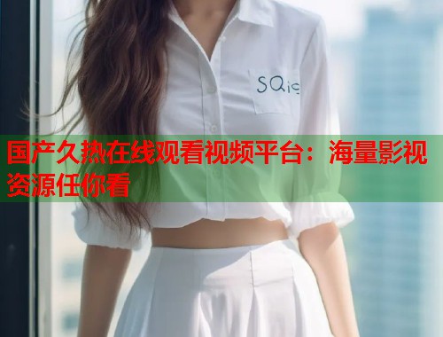 国产久热在线观看视频平台：海量影视资源任你看  第1张