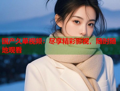 国产久草视频：尽享精彩影视，随时随地观看  第1张