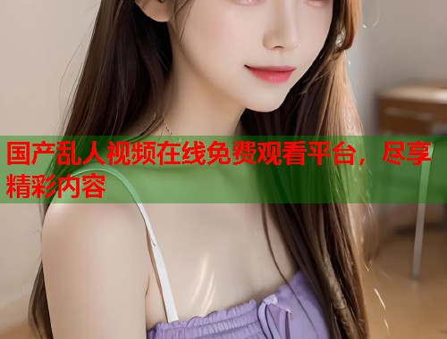 国产乱人视频在线免费观看平台，尽享精彩内容  第1张