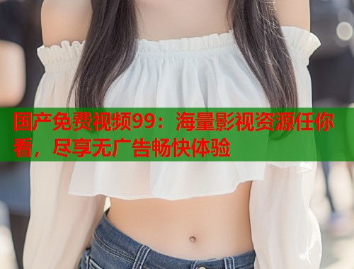 国产免费视频99：海量影视资源任你看，尽享无广告畅快体验  第2张