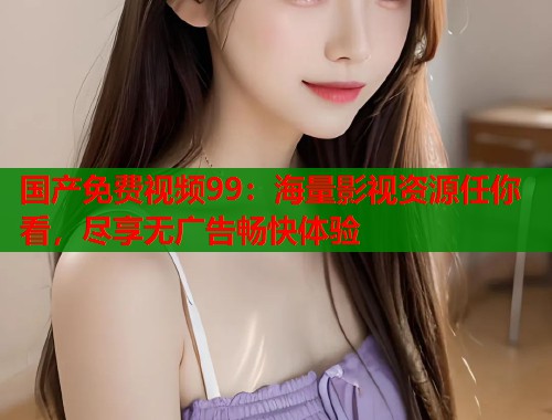 国产免费视频99：海量影视资源任你看，尽享无广告畅快体验  第1张