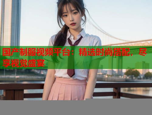 国产制服视频平台：精选时尚搭配，尽享视觉盛宴  第1张