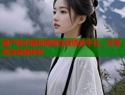 国产喷水福利视频在线播放平台，尽享高清流畅体验  第1张