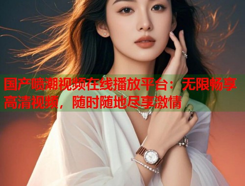 国产喷潮视频在线播放平台：无限畅享高清视频，随时随地尽享激情  第1张