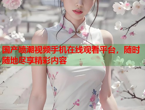 国产喷潮视频手机在线观看平台，随时随地尽享精彩内容  第1张