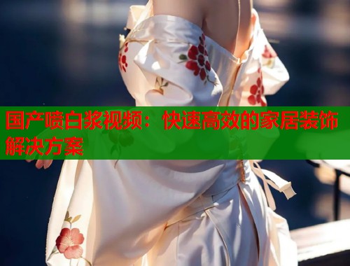 国产喷白浆视频：快速高效的家居装饰解决方案  第1张