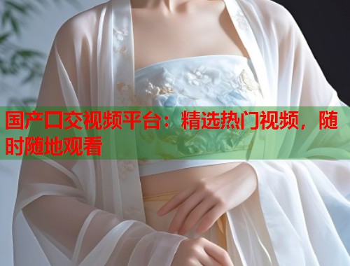 国产囗交视频平台：精选热门视频，随时随地观看  第1张