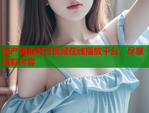 国产国语对白视频在线播放平台，尽享精彩内容  第1张