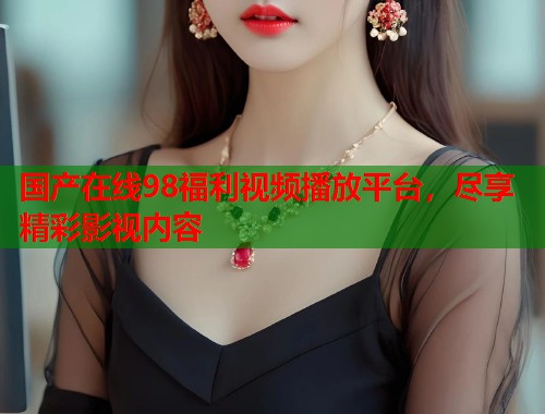 国产在线98福利视频播放平台，尽享精彩影视内容  第1张