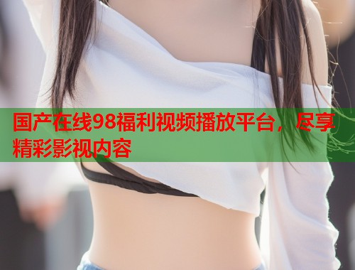 国产在线98福利视频播放平台，尽享精彩影视内容  第2张