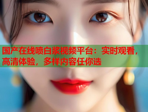 国产在线喷白浆视频平台：实时观看，高清体验，多样内容任你选  第1张
