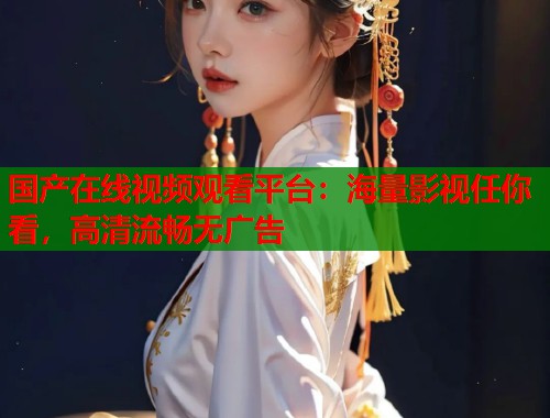 国产在线视频观看平台：海量影视任你看，高清流畅无广告  第1张